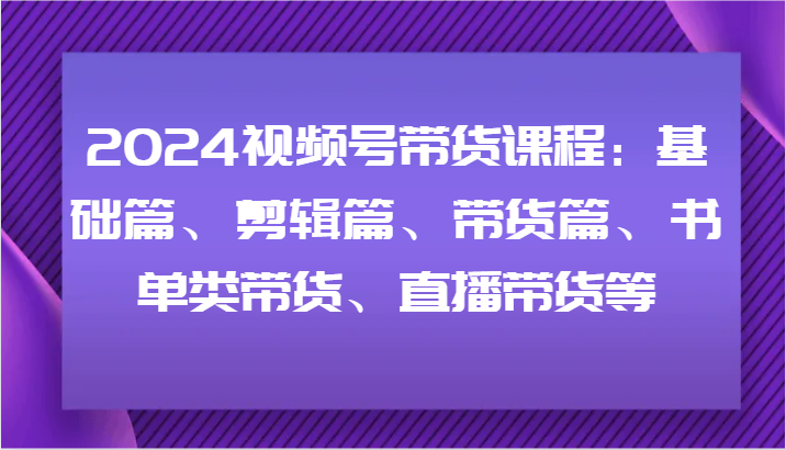 2024视频号带货课程：基础篇、剪辑篇、带货篇、书单类带货、直播带货等-小哈资源