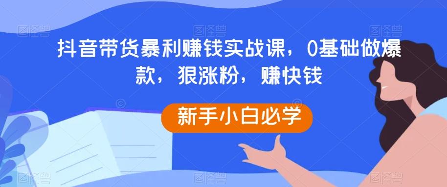 抖音带货暴利赚钱实战课，0基础做爆款，狠涨粉，赚快钱-小哈资源