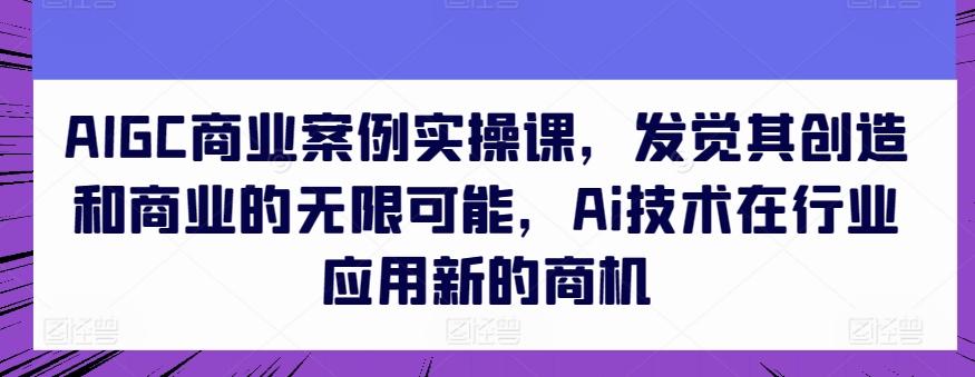 AIGC商业案例实操课，发觉其创造和商业的无限可能，Ai技术在行业应用新的商机-小哈资源