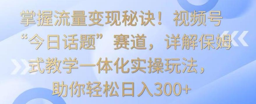 掌握流量变现秘诀！视频号“今日话题”赛道，详解保姆式教学一体化实操玩法，助你轻松日入300+【揭秘】-小哈资源